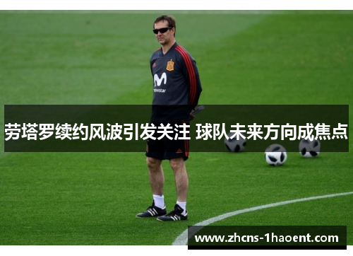劳塔罗续约风波引发关注 球队未来方向成焦点