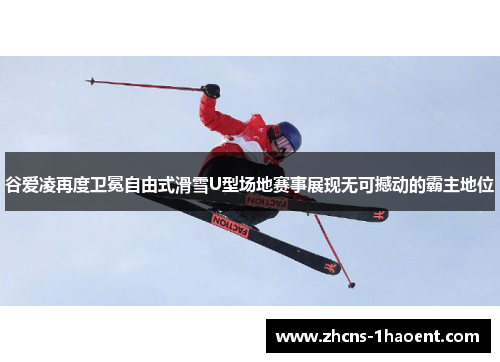 谷爱凌再度卫冕自由式滑雪U型场地赛事展现无可撼动的霸主地位