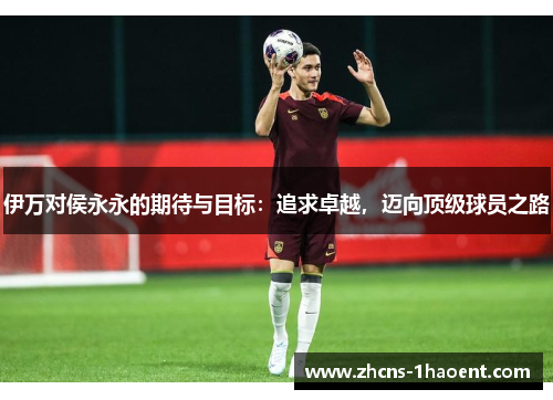 伊万对侯永永的期待与目标：追求卓越，迈向顶级球员之路