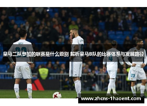 皇马二队参加的联赛是什么级别 解析皇马B队的比赛体系与发展路径