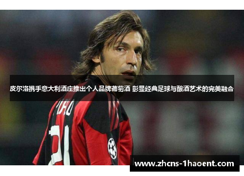 皮尔洛携手意大利酒庄推出个人品牌葡萄酒 彰显经典足球与酿酒艺术的完美融合