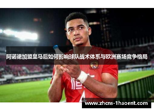 阿诺德加盟皇马后如何影响球队战术体系与欧洲赛场竞争格局 阿诺德加盟皇马后如何影响球队战术体系与欧洲赛场竞争格局