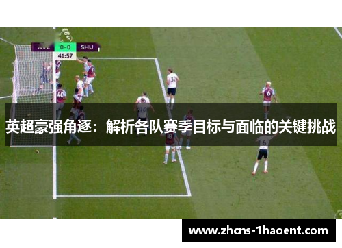 英超豪强角逐：解析各队赛季目标与面临的关键挑战