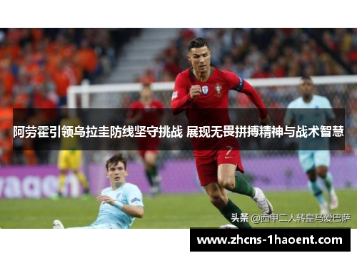 阿劳霍引领乌拉圭防线坚守挑战 展现无畏拼搏精神与战术智慧