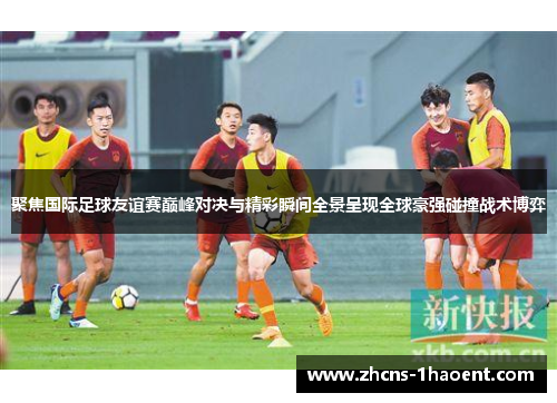 聚焦国际足球友谊赛巅峰对决与精彩瞬间全景呈现全球豪强碰撞战术博弈