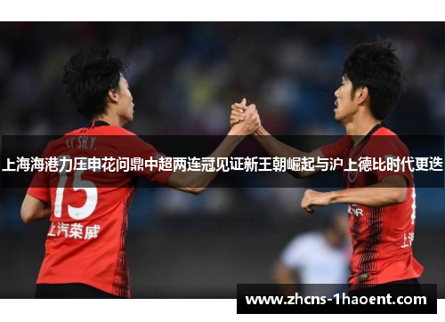 上海海港力压申花问鼎中超两连冠见证新王朝崛起与沪上德比时代更迭