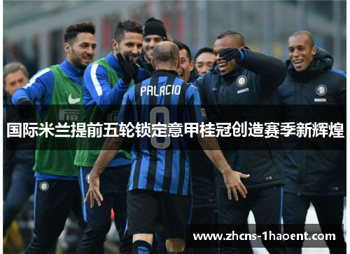 国际米兰提前五轮锁定意甲桂冠创造赛季新辉煌 国际米兰提前五轮锁定意甲桂冠创造赛季新辉煌