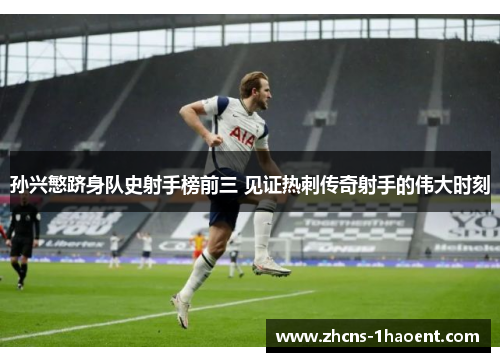 孙兴慜跻身队史射手榜前三 见证热刺传奇射手的伟大时刻